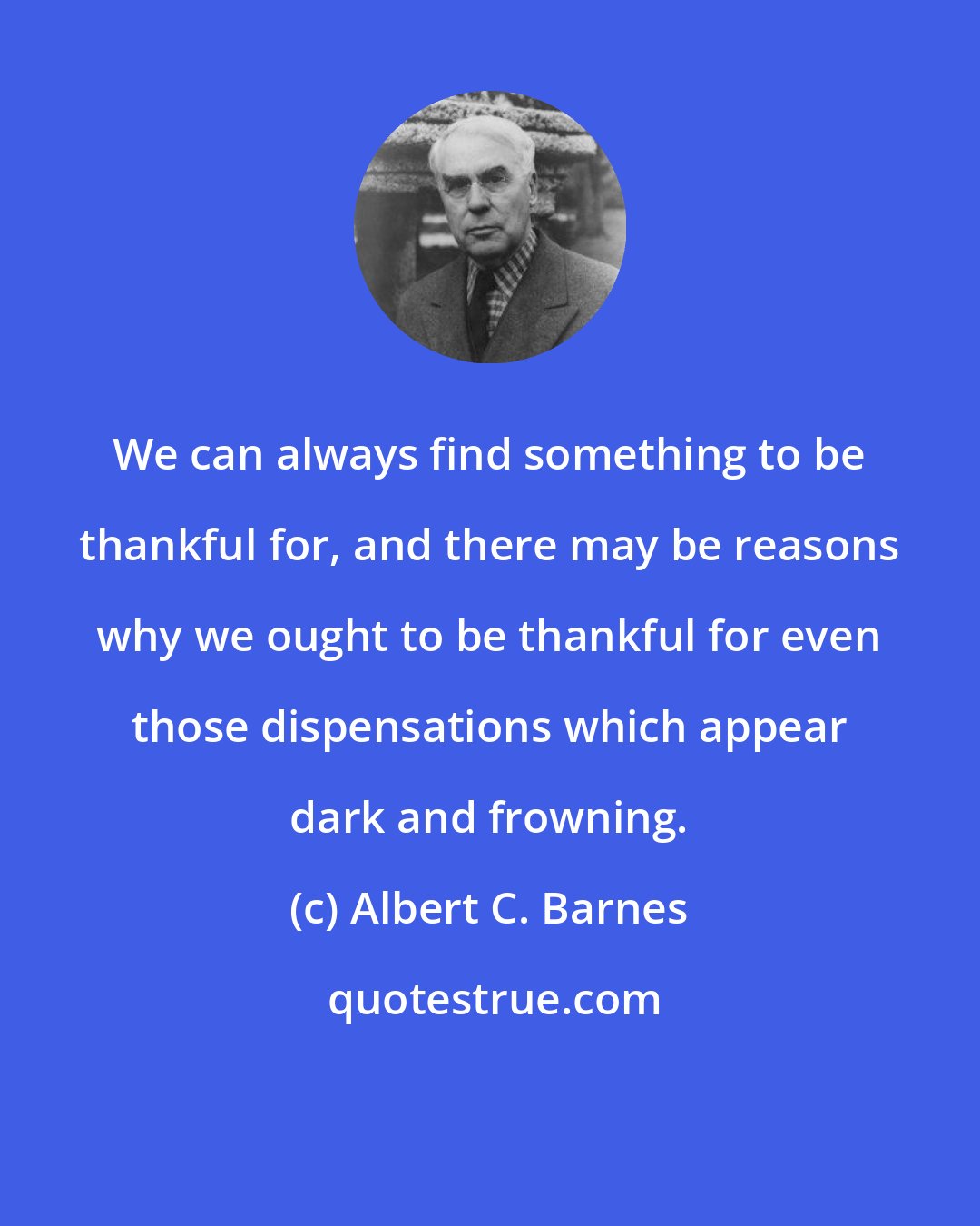 Albert C. Barnes: We can always find something to be thankful for, and there may be reasons why we ought to be thankful for even those dispensations which appear dark and frowning.