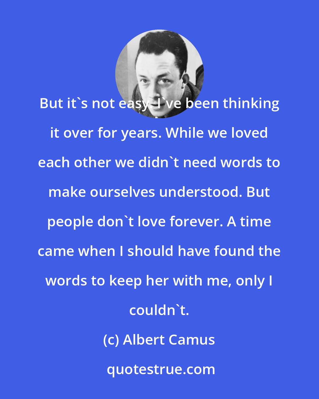 Albert Camus: But it's not easy. I've been thinking it over for years. While we loved each other we didn't need words to make ourselves understood. But people don't love forever. A time came when I should have found the words to keep her with me, only I couldn't.