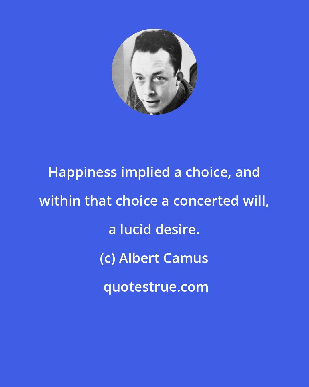 Albert Camus: Happiness implied a choice, and within that choice a concerted will, a lucid desire.