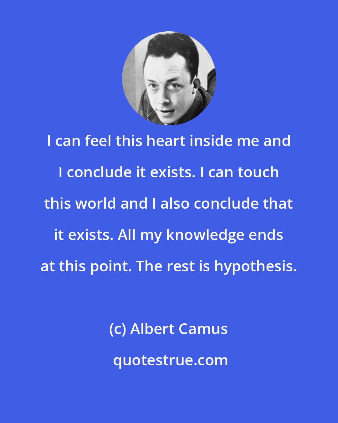 Albert Camus: I can feel this heart inside me and I conclude it exists. I can touch this world and I also conclude that it exists. All my knowledge ends at this point. The rest is hypothesis.