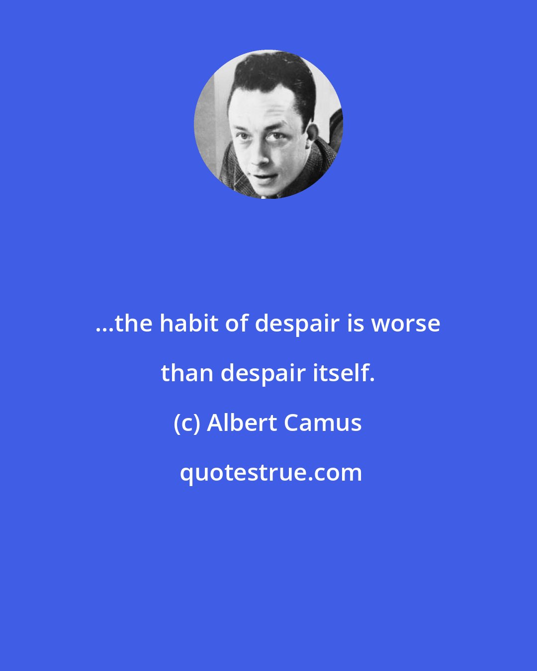 Albert Camus: ...the habit of despair is worse than despair itself.