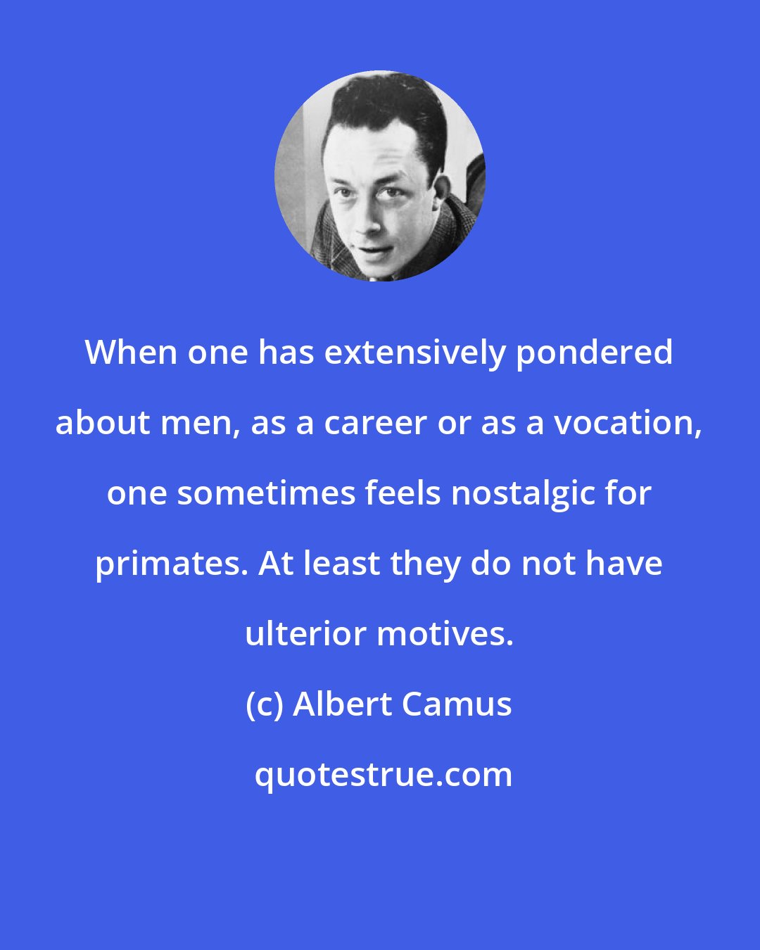 Albert Camus: When one has extensively pondered about men, as a career or as a vocation, one sometimes feels nostalgic for primates. At least they do not have ulterior motives.