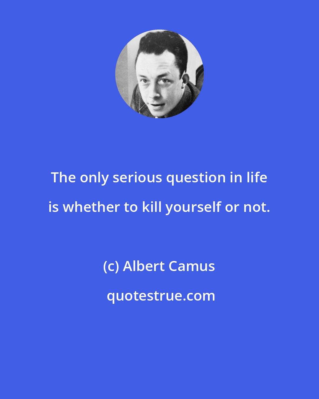 Albert Camus: The only serious question in life is whether to kill yourself or not.