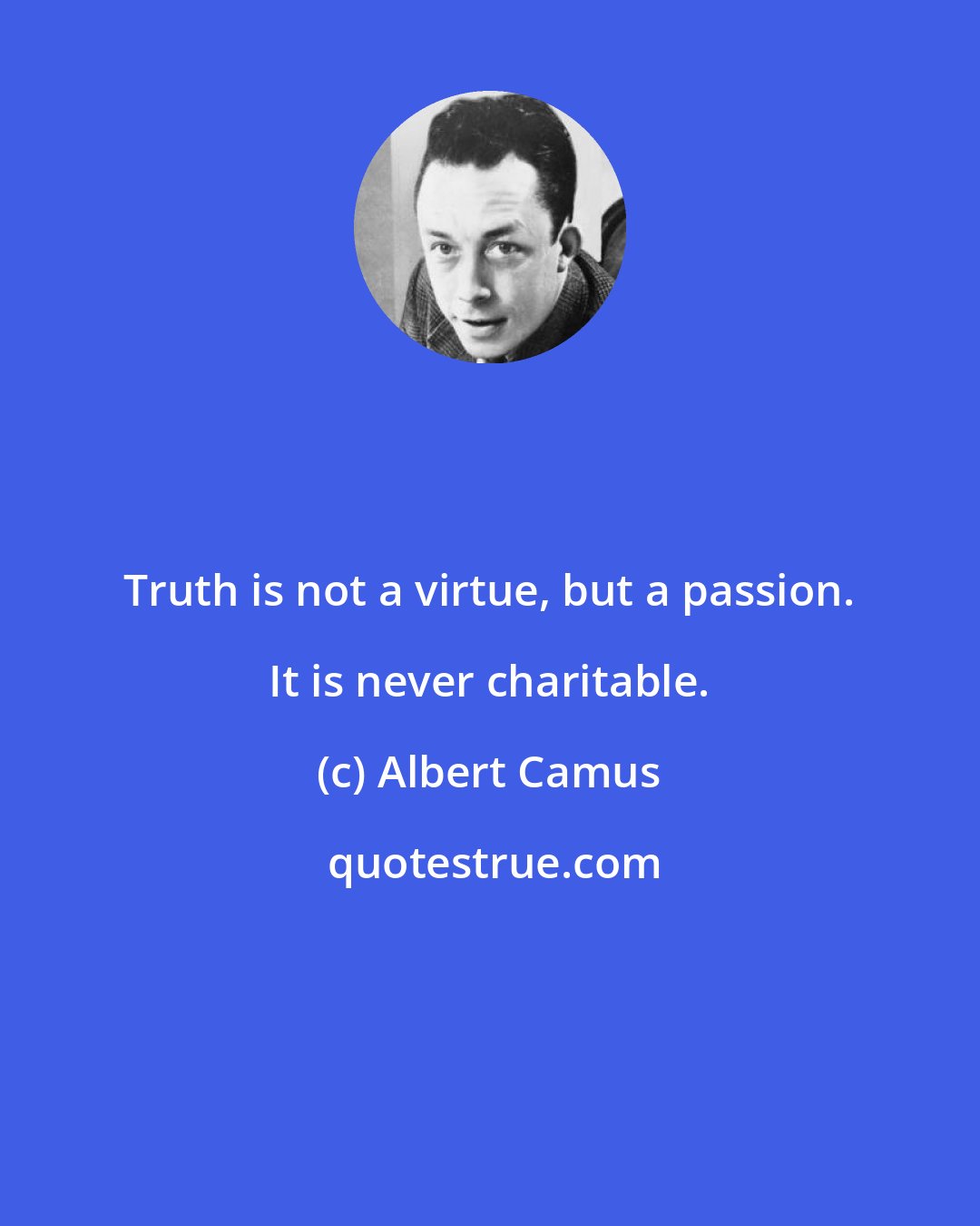 Albert Camus: Truth is not a virtue, but a passion. It is never charitable.
