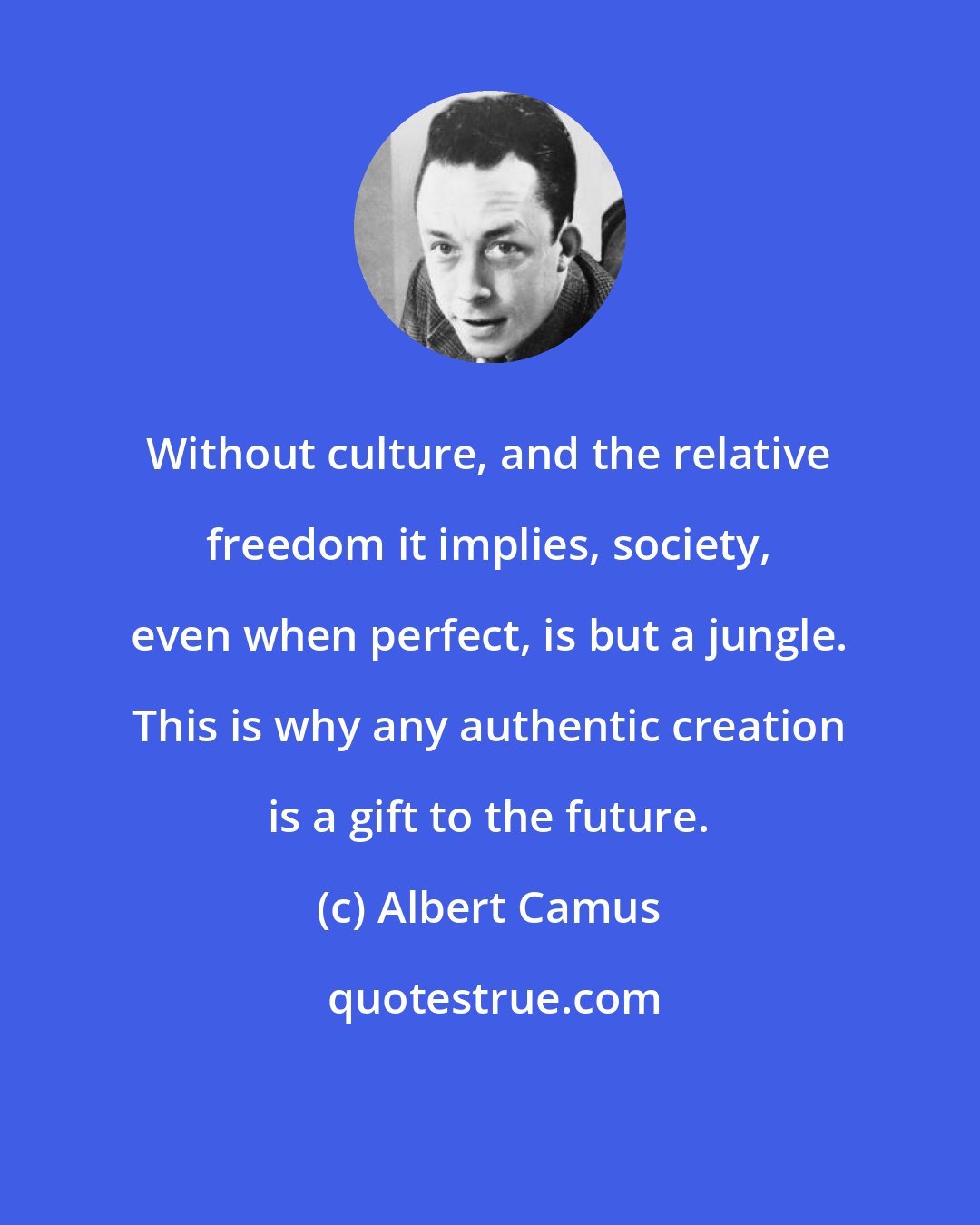 Albert Camus: Without culture, and the relative freedom it implies, society, even when perfect, is but a jungle. This is why any authentic creation is a gift to the future.