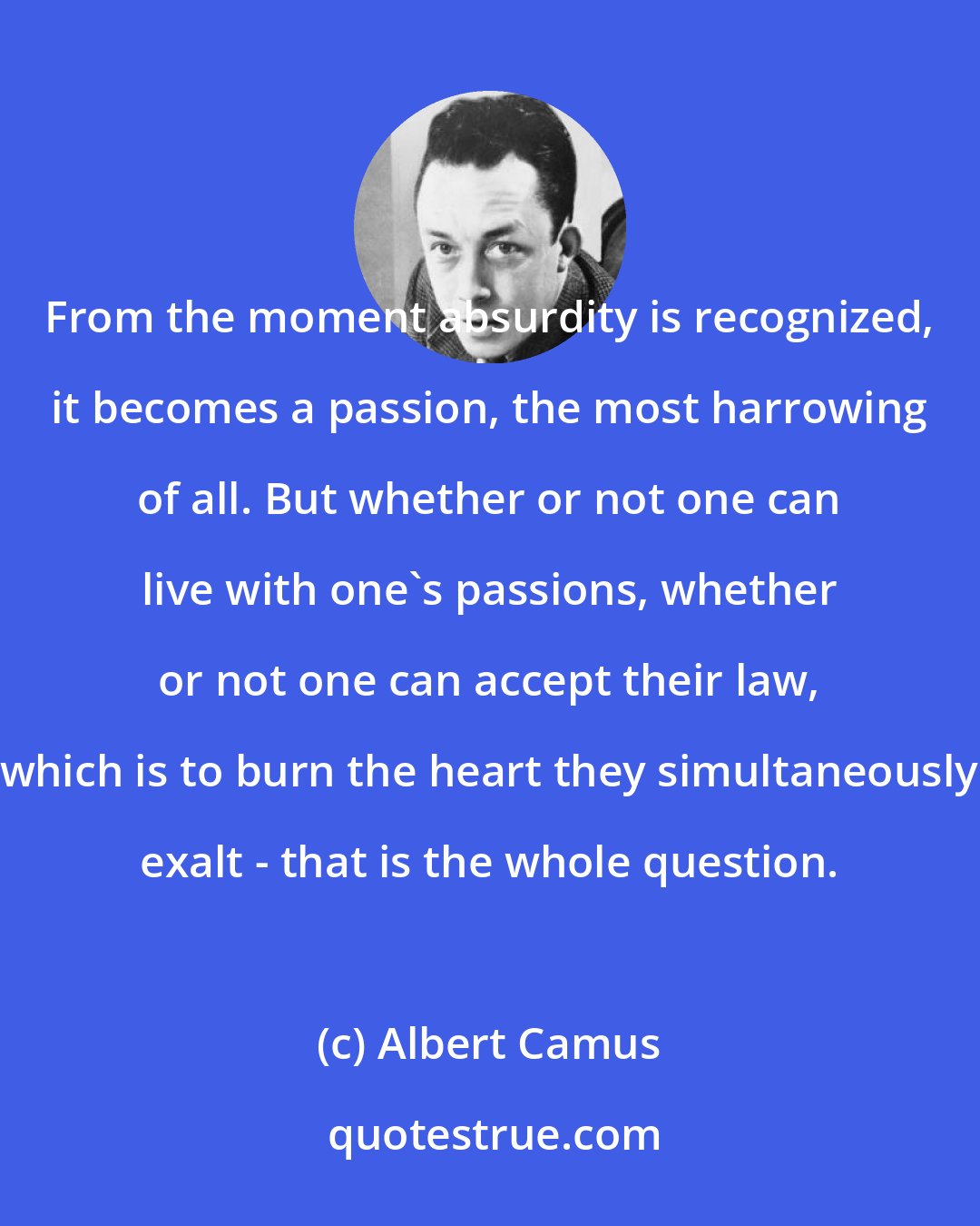 Albert Camus: From the moment absurdity is recognized, it becomes a passion, the most harrowing of all. But whether or not one can live with one's passions, whether or not one can accept their law, which is to burn the heart they simultaneously exalt - that is the whole question.