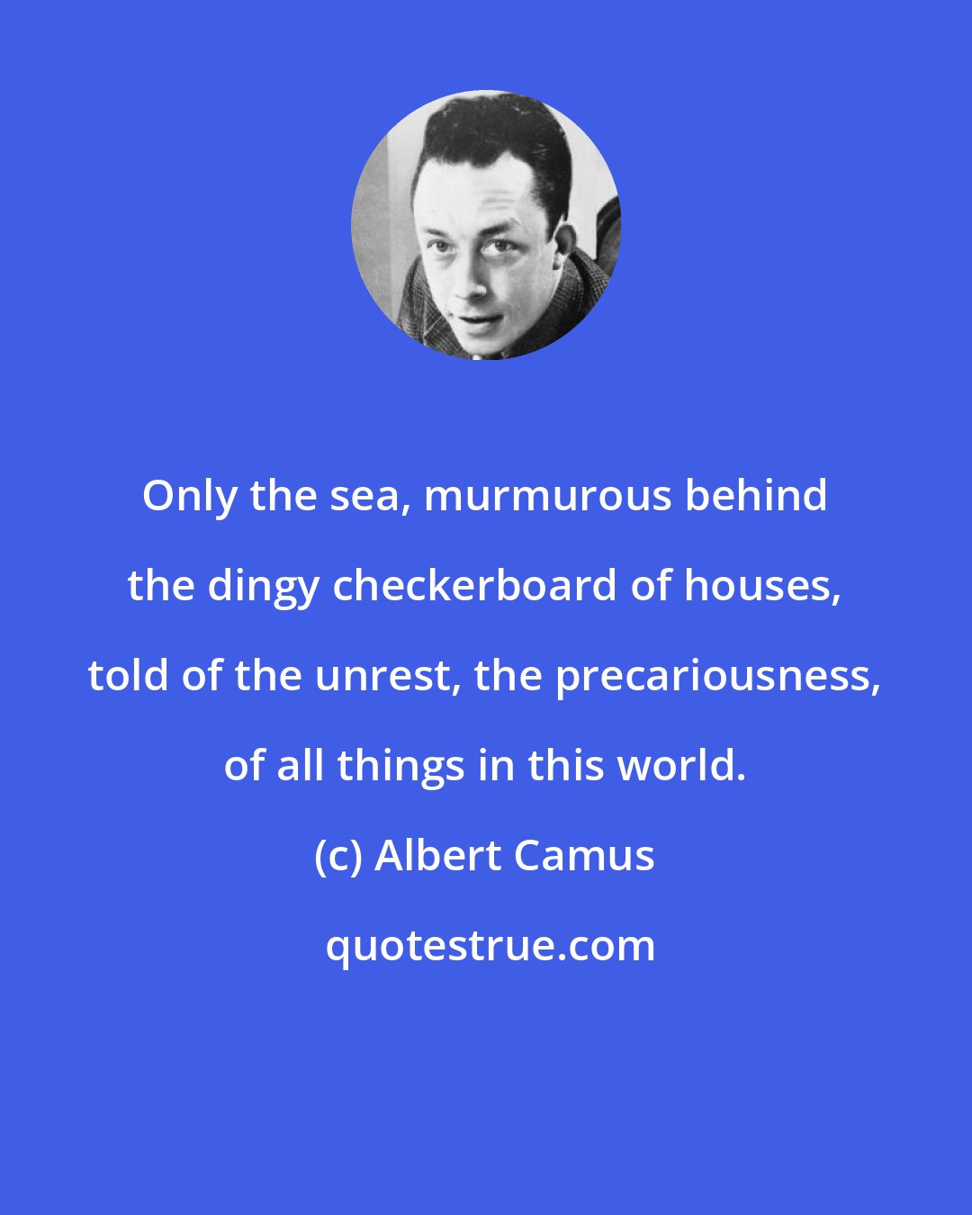 Albert Camus: Only the sea, murmurous behind the dingy checkerboard of houses, told of the unrest, the precariousness, of all things in this world.