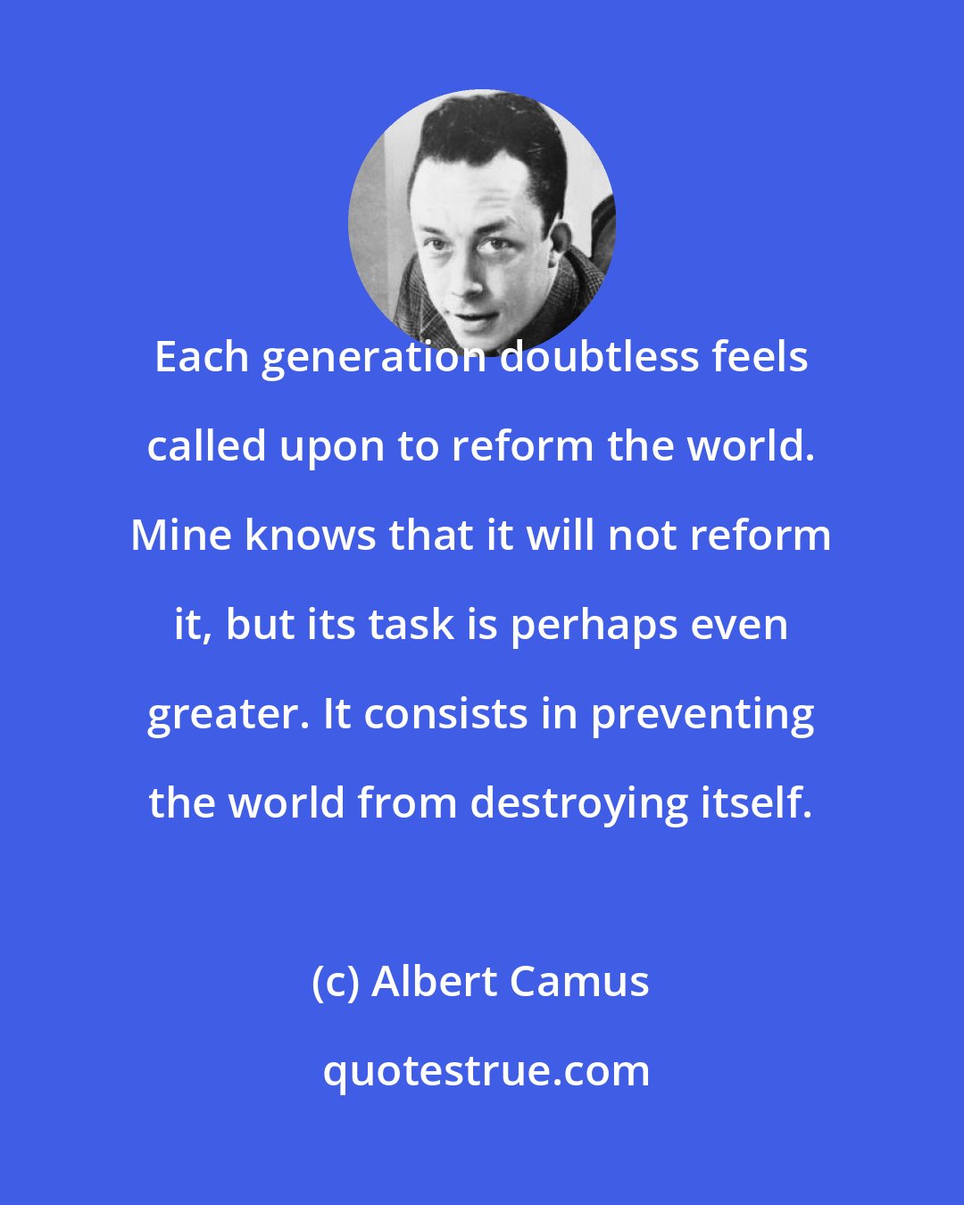 Albert Camus: Each generation doubtless feels called upon to reform the world. Mine knows that it will not reform it, but its task is perhaps even greater. It consists in preventing the world from destroying itself.