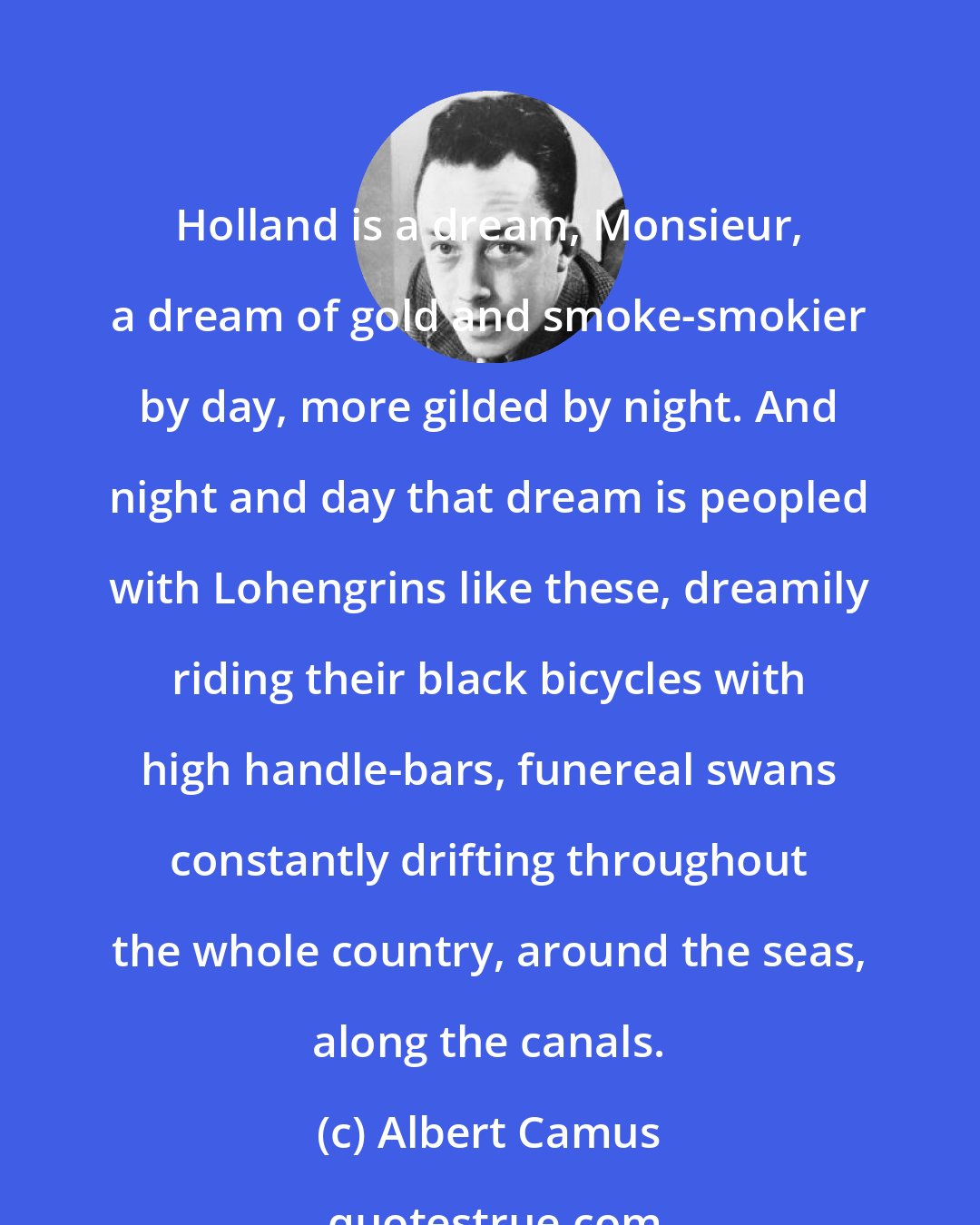 Albert Camus: Holland is a dream, Monsieur, a dream of gold and smoke-smokier by day, more gilded by night. And night and day that dream is peopled with Lohengrins like these, dreamily riding their black bicycles with high handle-bars, funereal swans constantly drifting throughout the whole country, around the seas, along the canals.