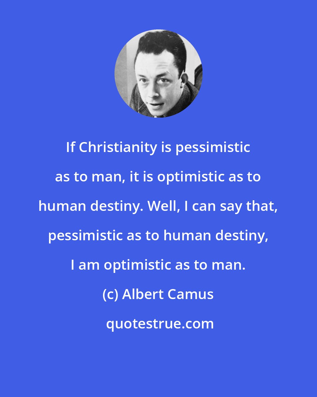 Albert Camus: If Christianity is pessimistic as to man, it is optimistic as to human destiny. Well, I can say that, pessimistic as to human destiny, I am optimistic as to man.