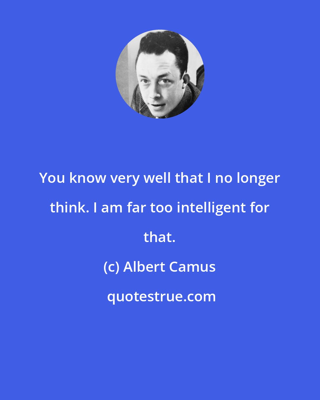 Albert Camus: You know very well that I no longer think. I am far too intelligent for that.