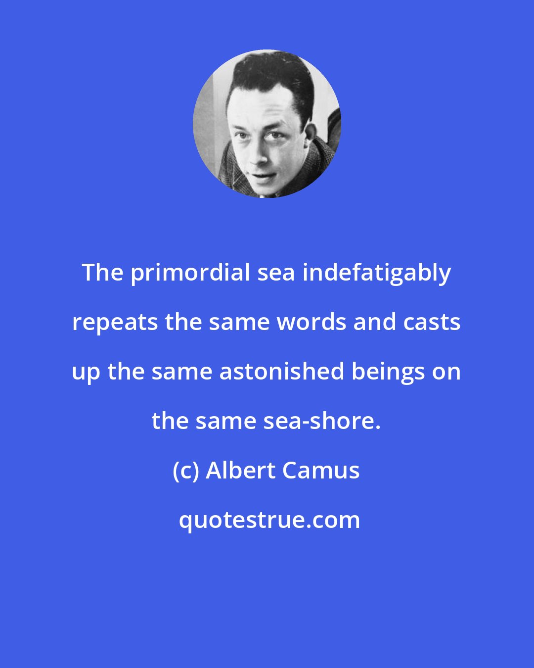 Albert Camus: The primordial sea indefatigably repeats the same words and casts up the same astonished beings on the same sea-shore.