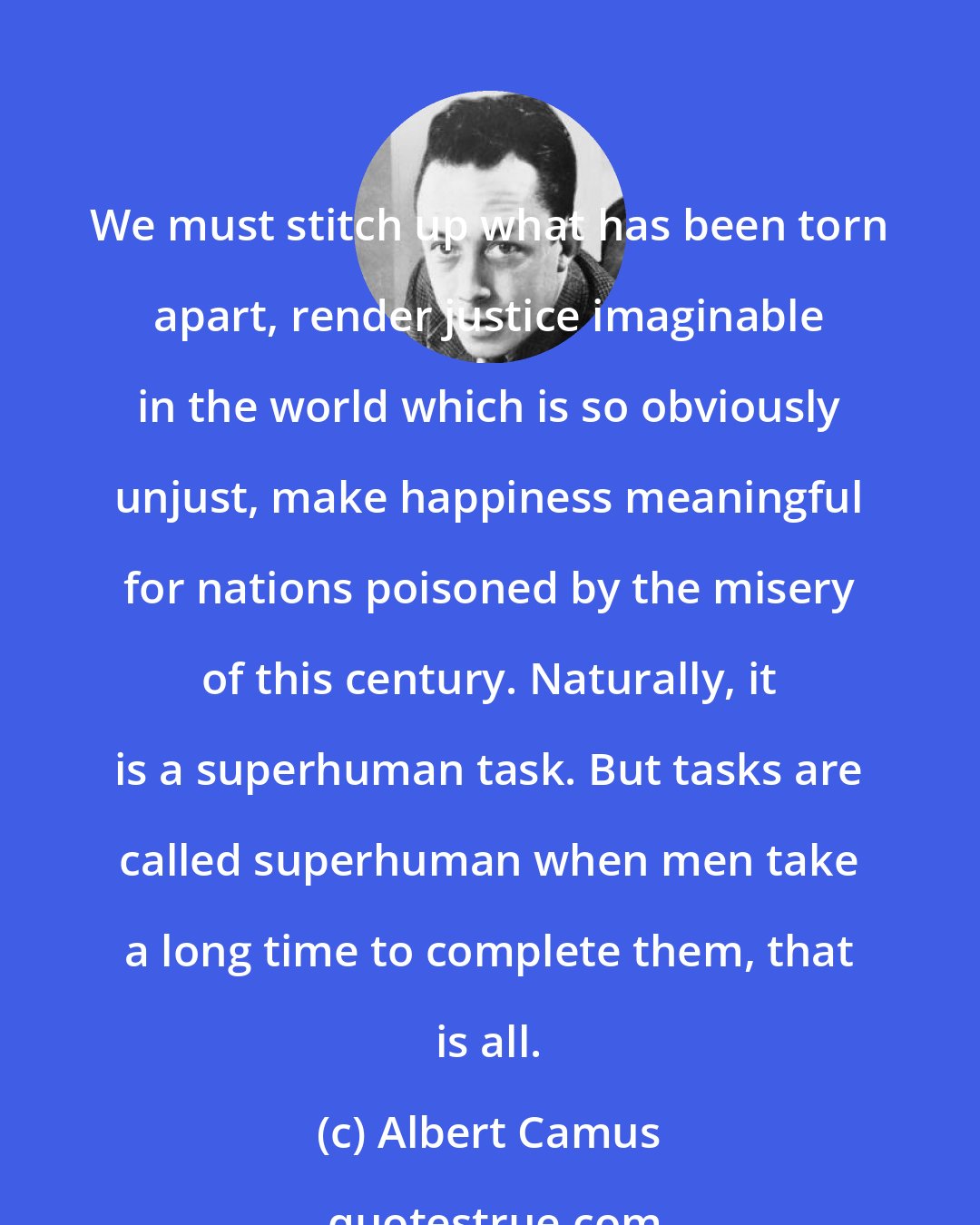 Albert Camus: We must stitch up what has been torn apart, render justice imaginable in the world which is so obviously unjust, make happiness meaningful for nations poisoned by the misery of this century. Naturally, it is a superhuman task. But tasks are called superhuman when men take a long time to complete them, that is all.