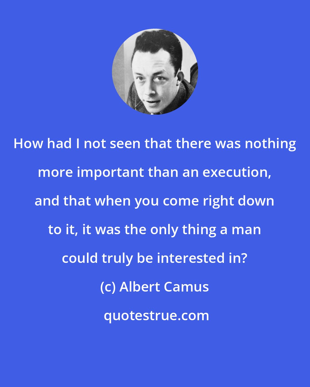 Albert Camus: How had I not seen that there was nothing more important than an execution, and that when you come right down to it, it was the only thing a man could truly be interested in?