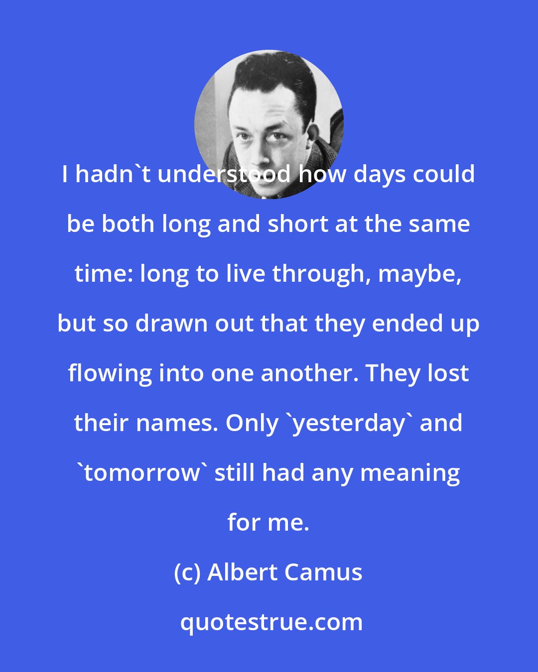 Albert Camus: I hadn't understood how days could be both long and short at the same time: long to live through, maybe, but so drawn out that they ended up flowing into one another. They lost their names. Only 'yesterday' and 'tomorrow' still had any meaning for me.