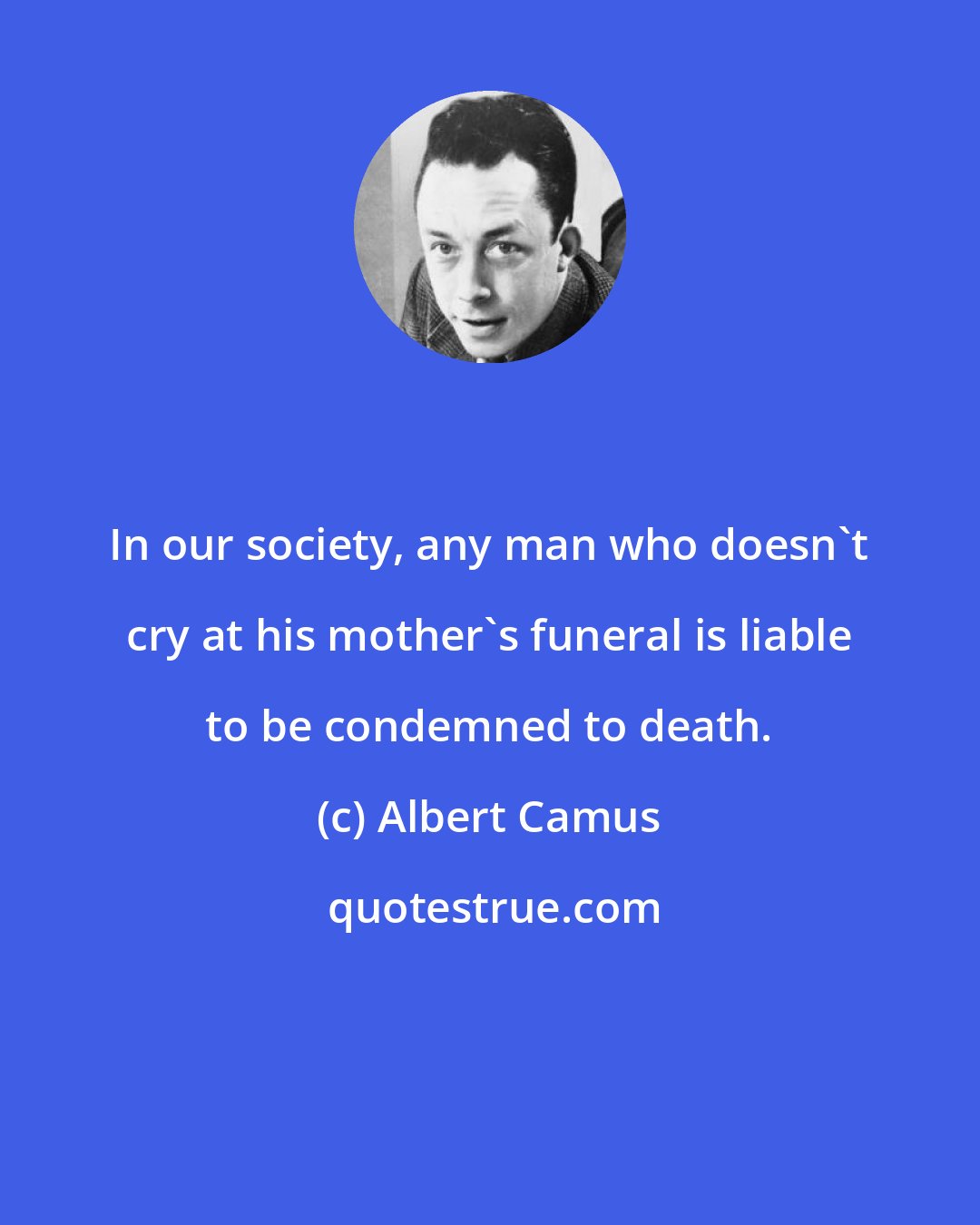 Albert Camus: In our society, any man who doesn't cry at his mother's funeral is liable to be condemned to death.