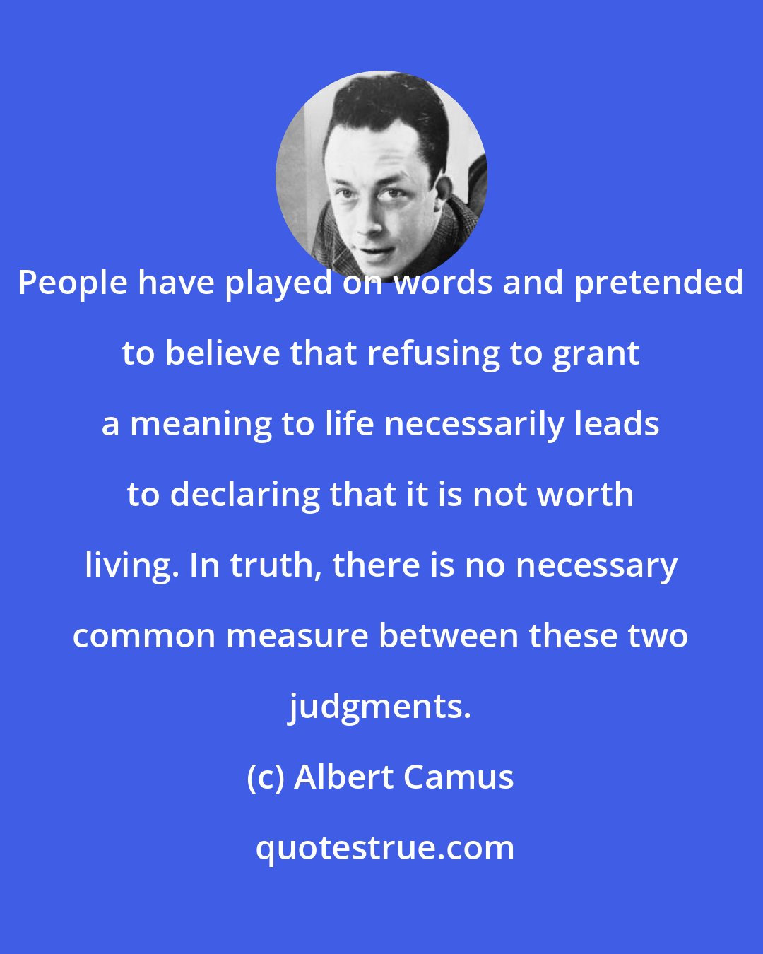Albert Camus: People have played on words and pretended to believe that refusing to grant a meaning to life necessarily leads to declaring that it is not worth living. In truth, there is no necessary common measure between these two judgments.