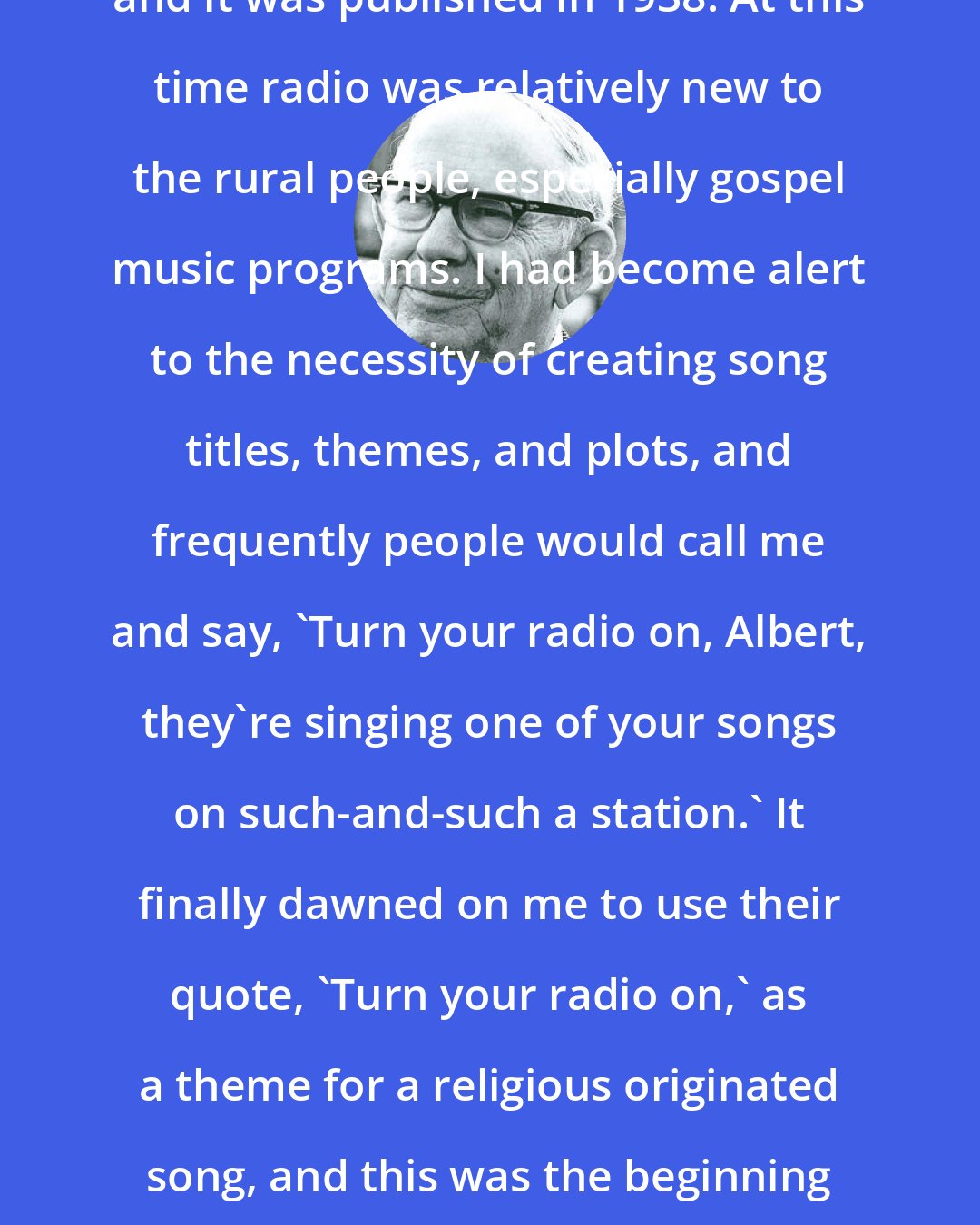 Albert E. Brumley: I wrote 'Turn Your Radio On' in 1937, and it was published in 1938. At this time radio was relatively new to the rural people, especially gospel music programs. I had become alert to the necessity of creating song titles, themes, and plots, and frequently people would call me and say, 'Turn your radio on, Albert, they're singing one of your songs on such-and-such a station.' It finally dawned on me to use their quote, 'Turn your radio on,' as a theme for a religious originated song, and this was the beginning of 'Turn Your Radio On' as we know it.