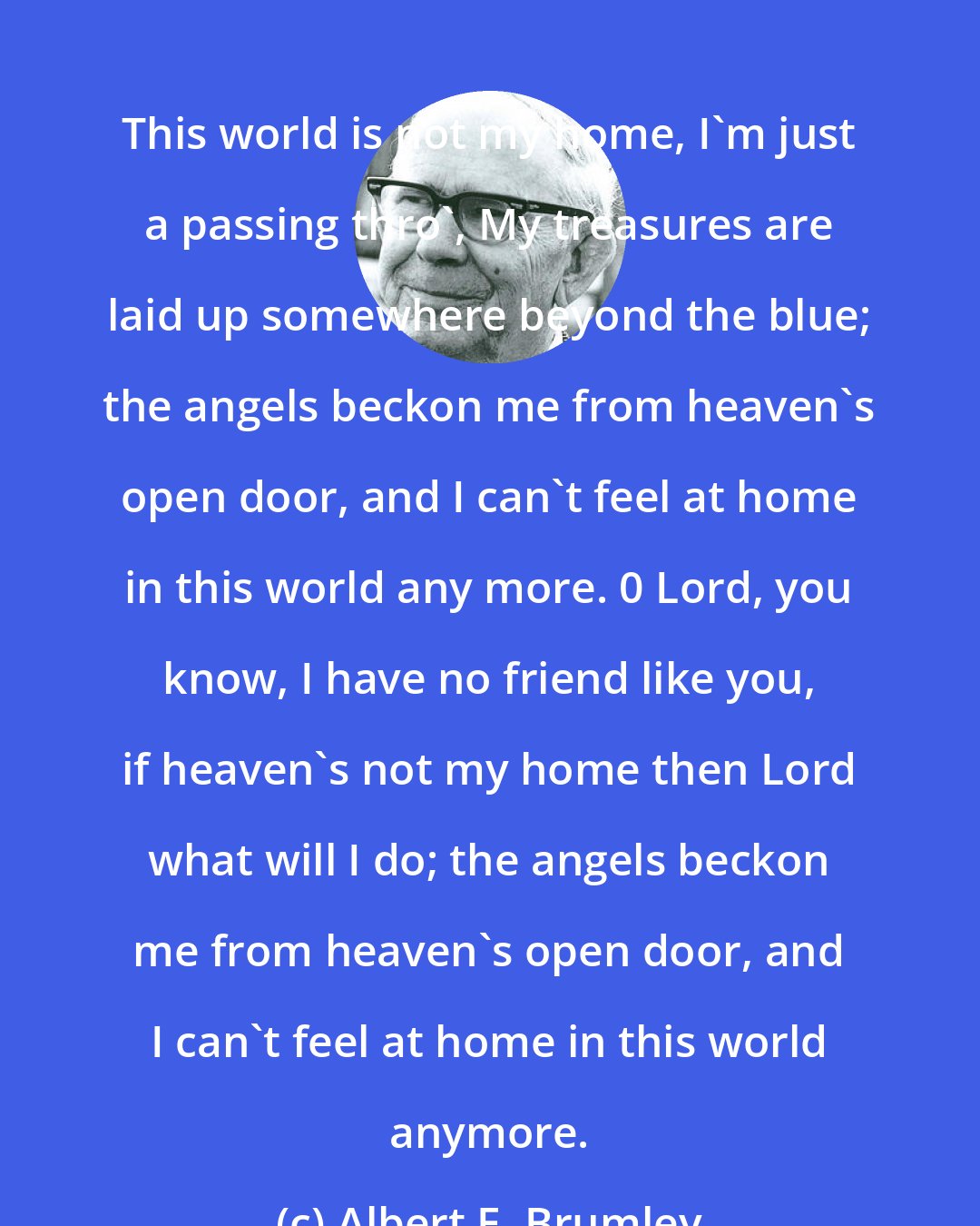 Albert E. Brumley: This world is not my home, I'm just a passing thro', My treasures are laid up somewhere beyond the blue; the angels beckon me from heaven's open door, and I can't feel at home in this world any more. 0 Lord, you know, I have no friend like you, if heaven's not my home then Lord what will I do; the angels beckon me from heaven's open door, and I can't feel at home in this world anymore.