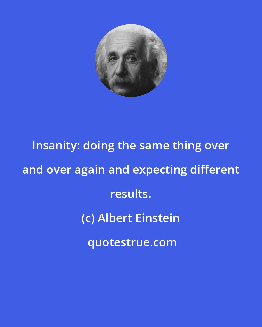 Albert Einstein: Insanity: doing the same thing over and over again and expecting different results.