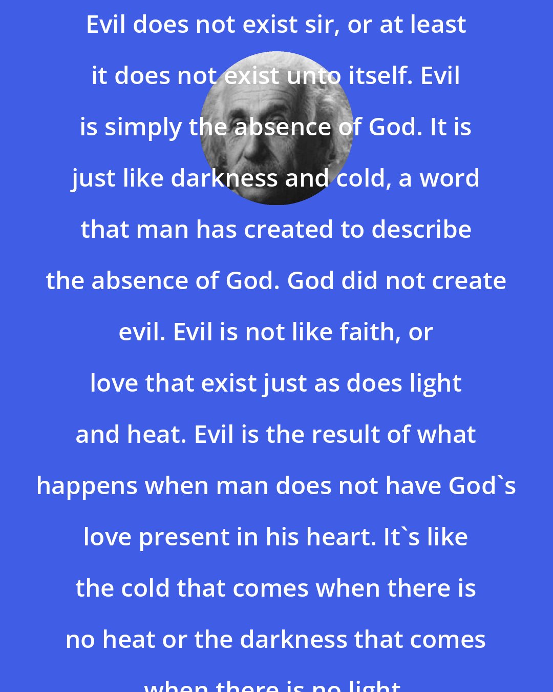 Albert Einstein: Evil does not exist sir, or at least it does not exist unto itself. Evil is simply the absence of God. It is just like darkness and cold, a word that man has created to describe the absence of God. God did not create evil. Evil is not like faith, or love that exist just as does light and heat. Evil is the result of what happens when man does not have God's love present in his heart. It's like the cold that comes when there is no heat or the darkness that comes when there is no light.