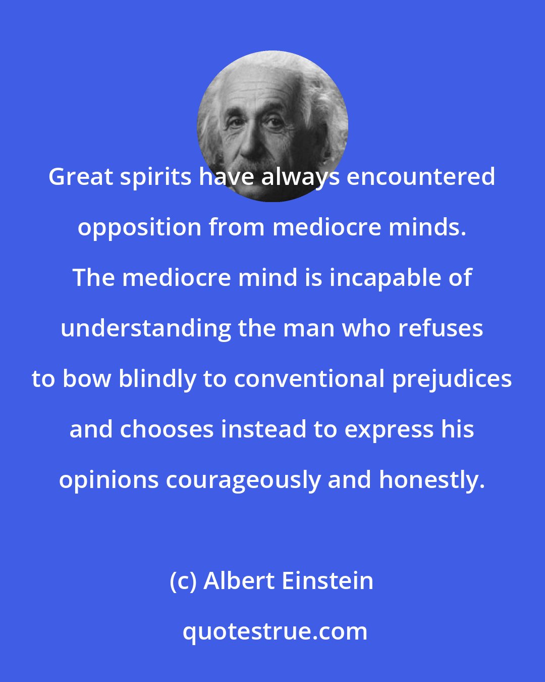 Albert Einstein: Great spirits have always encountered opposition from mediocre minds. The mediocre mind is incapable of understanding the man who refuses to bow blindly to conventional prejudices and chooses instead to express his opinions courageously and honestly.