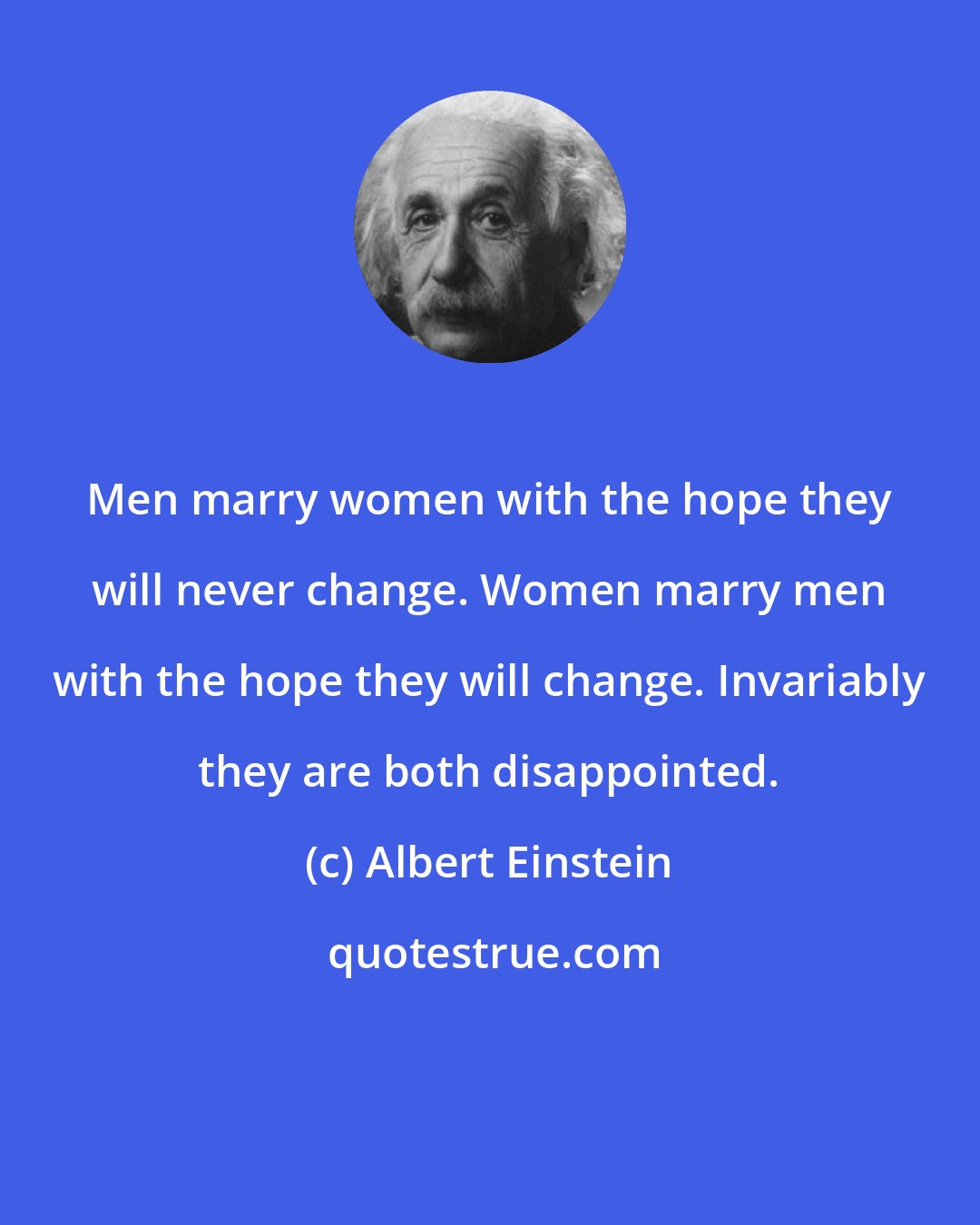 Albert Einstein: Men marry women with the hope they will never change. Women marry men with the hope they will change. Invariably they are both disappointed.
