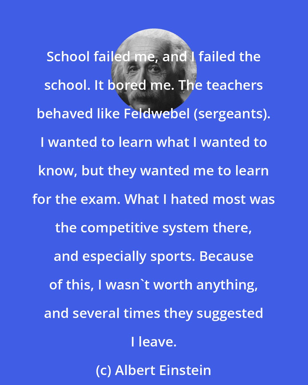Albert Einstein: School failed me, and I failed the school. It bored me. The teachers behaved like Feldwebel (sergeants). I wanted to learn what I wanted to know, but they wanted me to learn for the exam. What I hated most was the competitive system there, and especially sports. Because of this, I wasn't worth anything, and several times they suggested I leave.