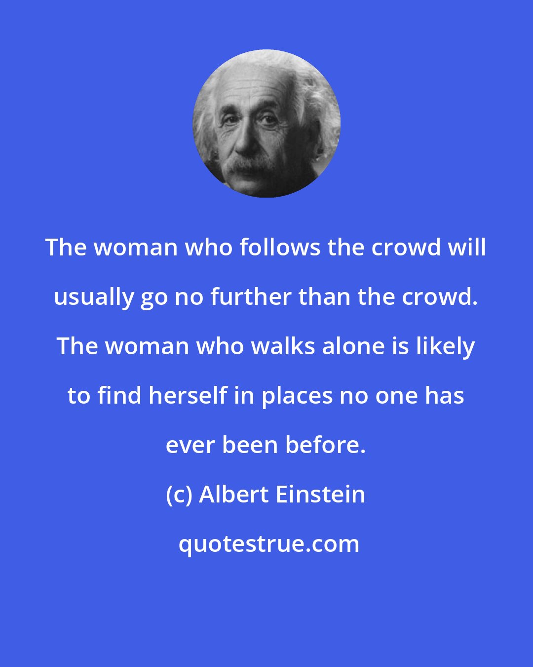 Albert Einstein: The woman who follows the crowd will usually go no further than the crowd. The woman who walks alone is likely to find herself in places no one has ever been before.