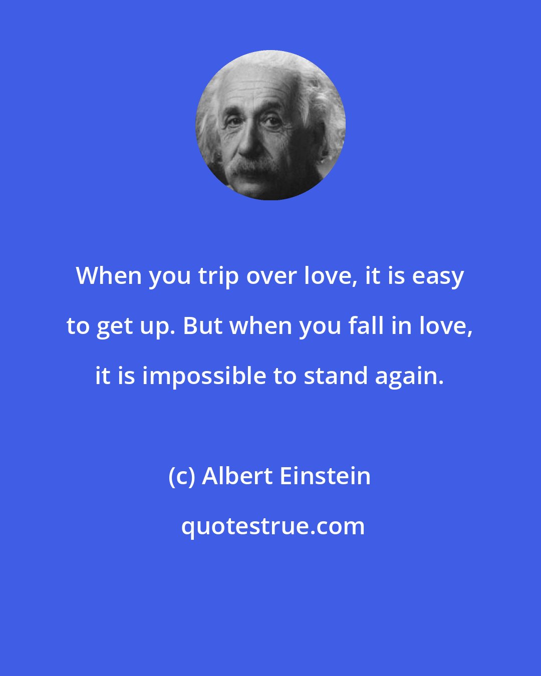 Albert Einstein: When you trip over love, it is easy to get up. But when you fall in love, it is impossible to stand again.