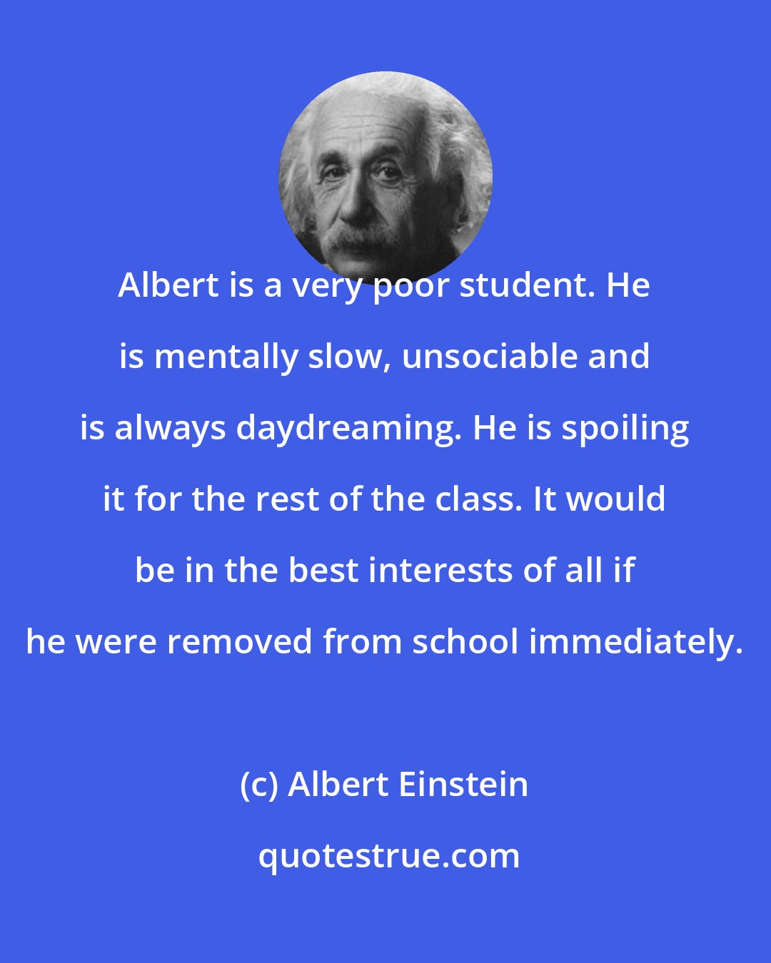 Albert Einstein: Albert is a very poor student. He is mentally slow, unsociable and is always daydreaming. He is spoiling it for the rest of the class. It would be in the best interests of all if he were removed from school immediately.