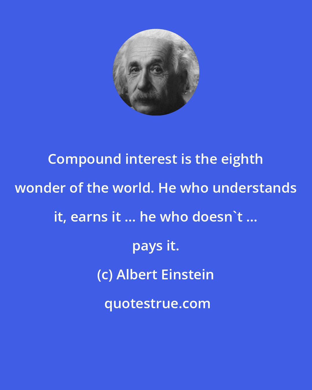 Albert Einstein: Compound interest is the eighth wonder of the world. He who understands it, earns it ... he who doesn't ... pays it.