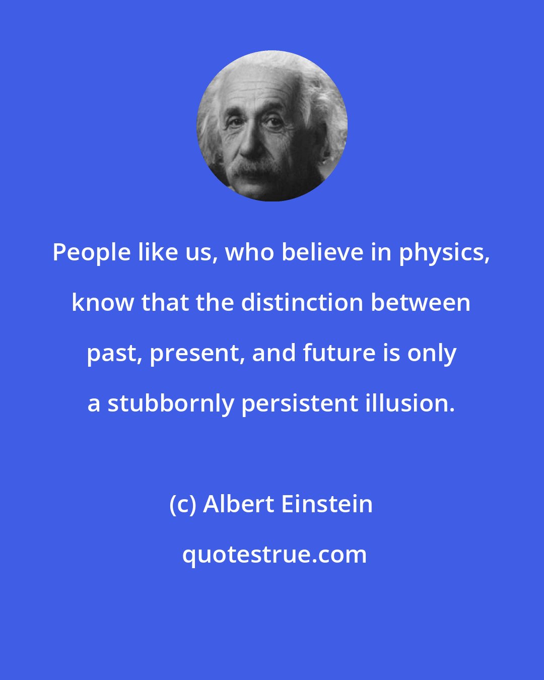 Albert Einstein: People like us, who believe in physics, know that the distinction between past, present, and future is only a stubbornly persistent illusion.