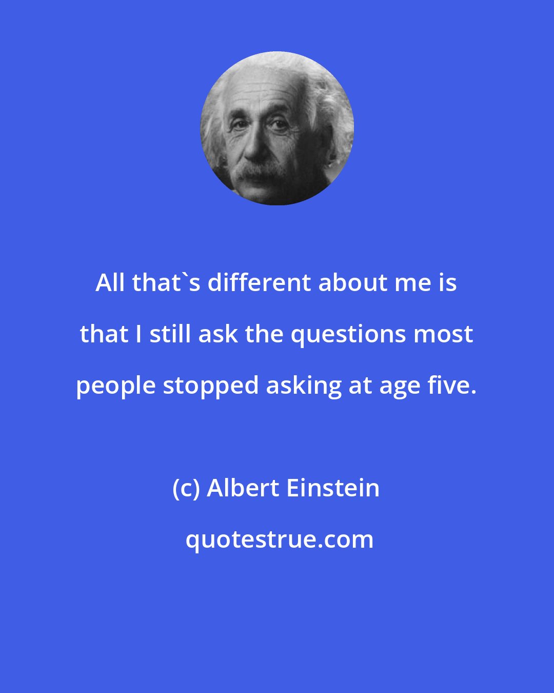 Albert Einstein: All that's different about me is that I still ask the questions most people stopped asking at age five.