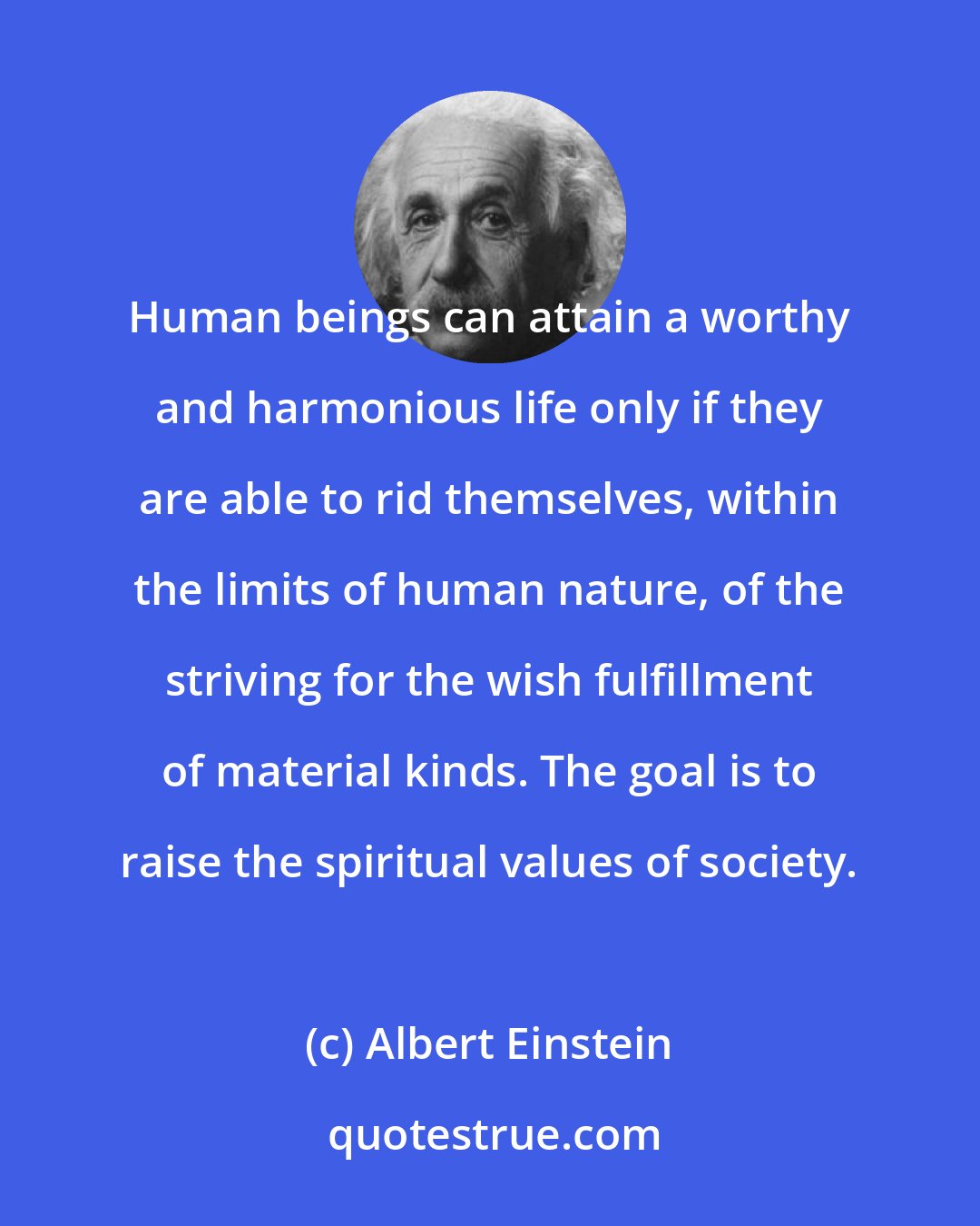 Albert Einstein: Human beings can attain a worthy and harmonious life only if they are able to rid themselves, within the limits of human nature, of the striving for the wish fulfillment of material kinds. The goal is to raise the spiritual values of society.