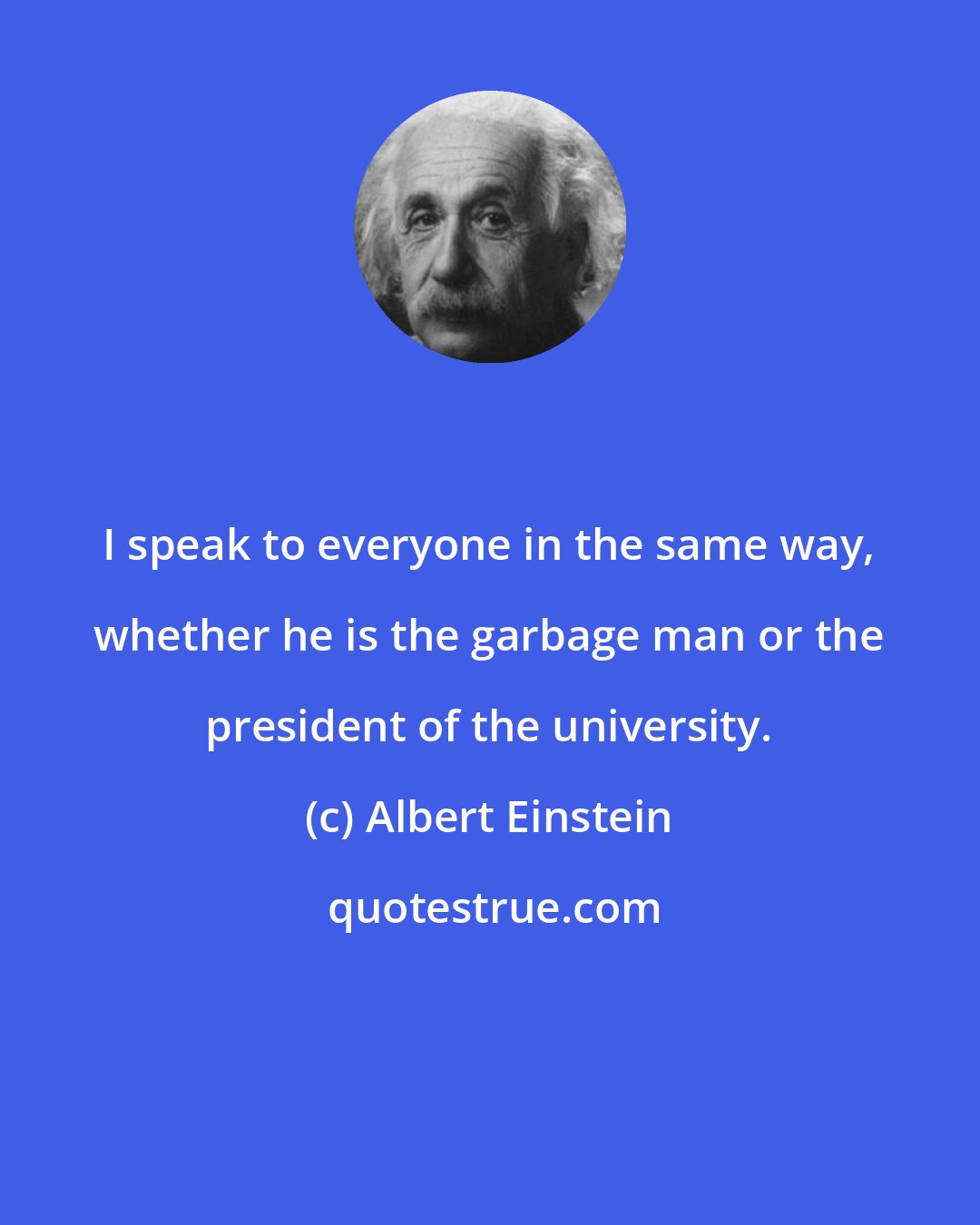 Albert Einstein: I speak to everyone in the same way, whether he is the garbage man or the president of the university.