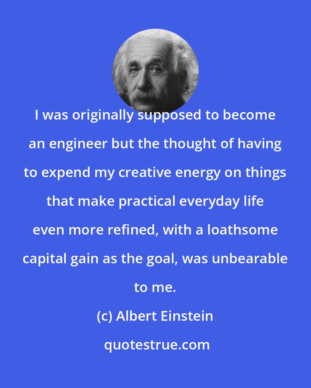 Albert Einstein: I was originally supposed to become an engineer but the thought of having to expend my creative energy on things that make practical everyday life even more refined, with a loathsome capital gain as the goal, was unbearable to me.