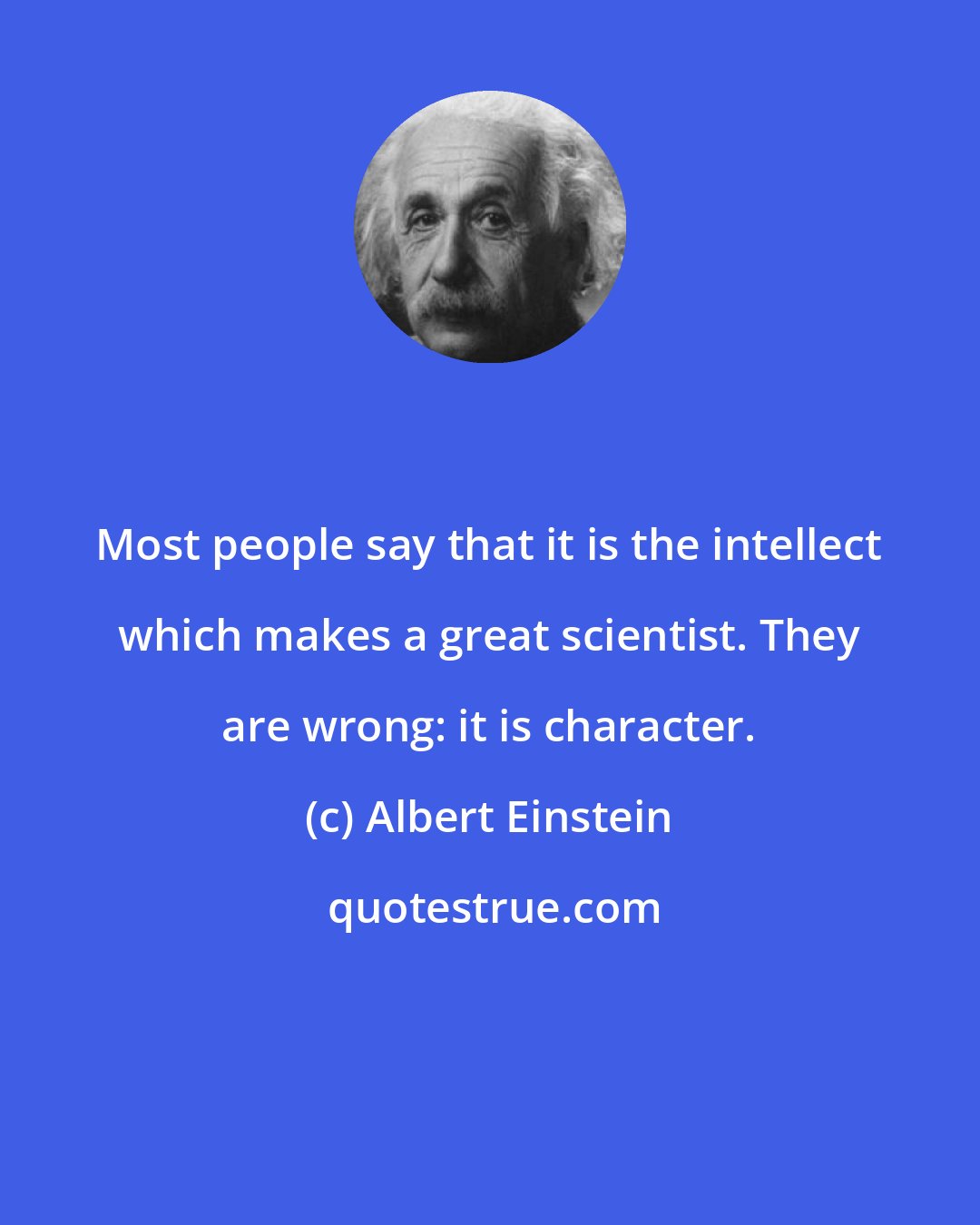 Albert Einstein: Most people say that it is the intellect which makes a great scientist. They are wrong: it is character.