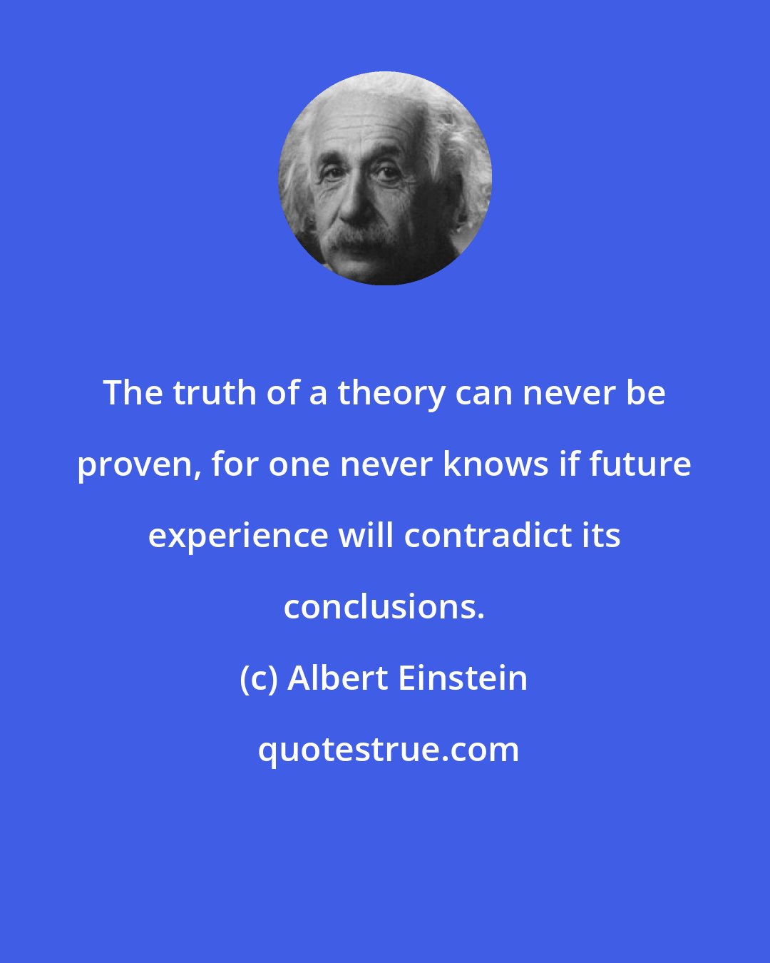 Albert Einstein: The truth of a theory can never be proven, for one never knows if future experience will contradict its conclusions.