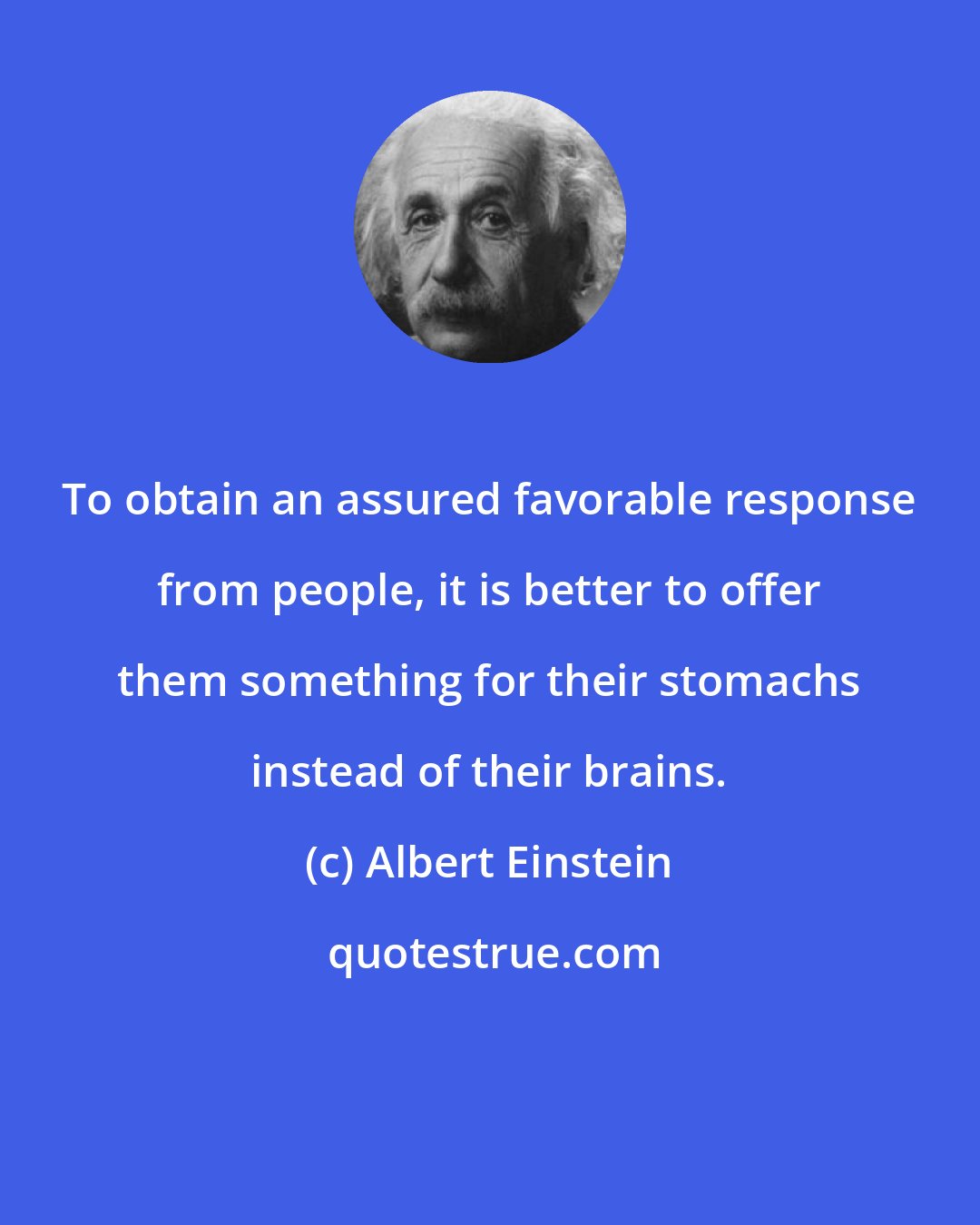 Albert Einstein: To obtain an assured favorable response from people, it is better to offer them something for their stomachs instead of their brains.