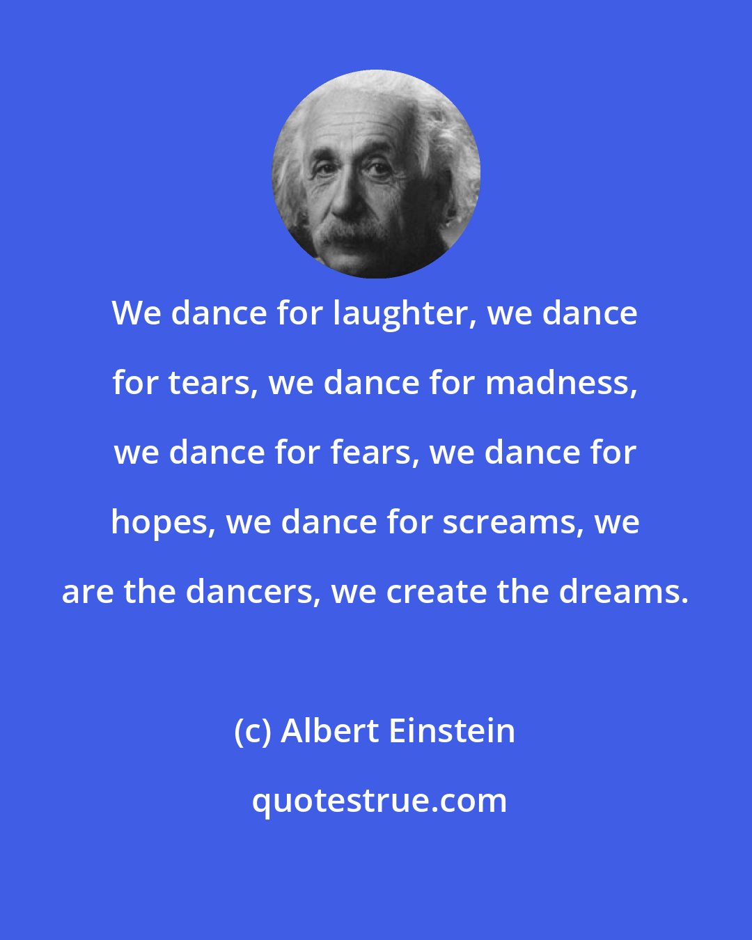 Albert Einstein: We dance for laughter, we dance for tears, we dance for madness, we dance for fears, we dance for hopes, we dance for screams, we are the dancers, we create the dreams.