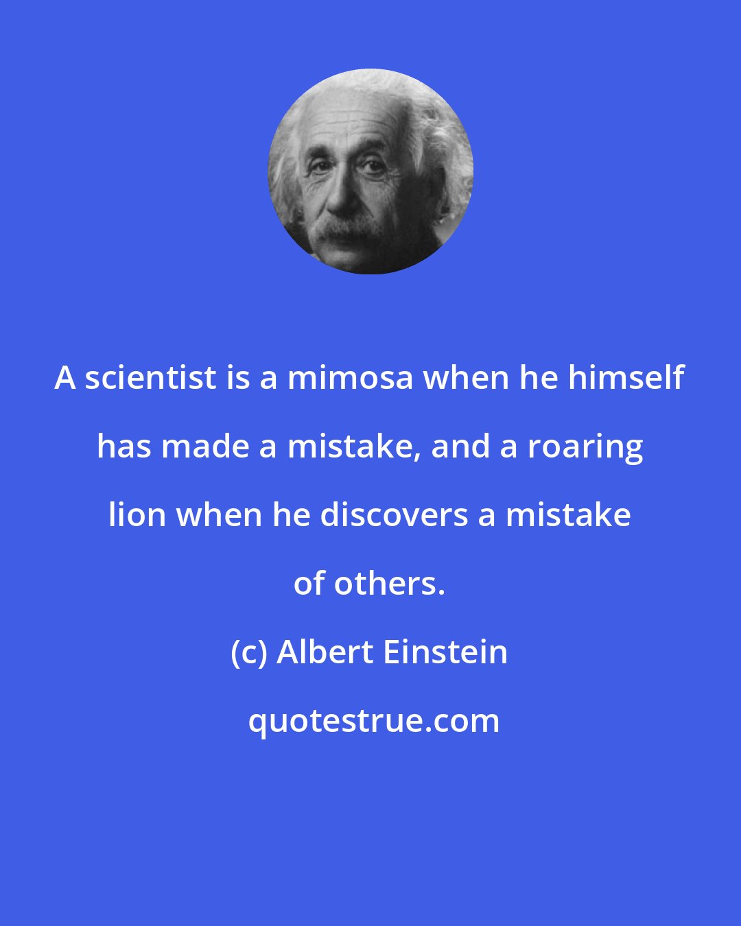 Albert Einstein: A scientist is a mimosa when he himself has made a mistake, and a roaring lion when he discovers a mistake of others.