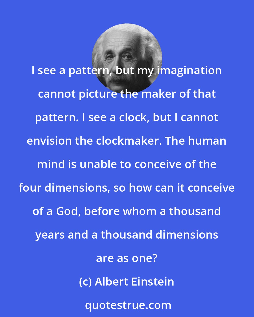 Albert Einstein: I see a pattern, but my imagination cannot picture the maker of that pattern. I see a clock, but I cannot envision the clockmaker. The human mind is unable to conceive of the four dimensions, so how can it conceive of a God, before whom a thousand years and a thousand dimensions are as one?