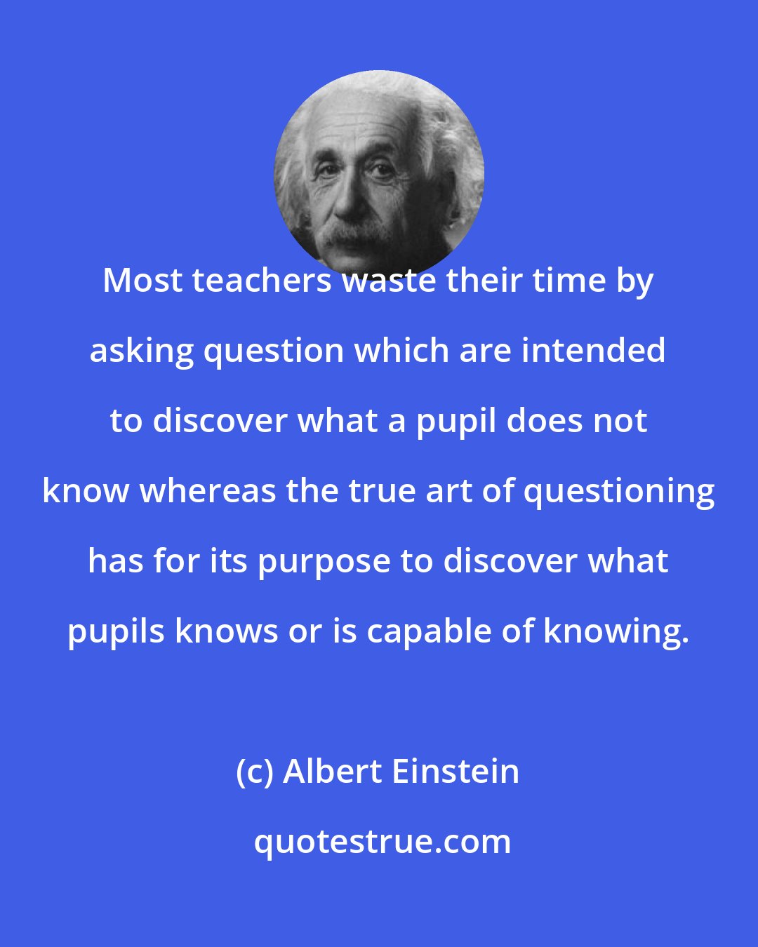 Albert Einstein: Most teachers waste their time by asking question which are intended to discover what a pupil does not know whereas the true art of questioning has for its purpose to discover what pupils knows or is capable of knowing.