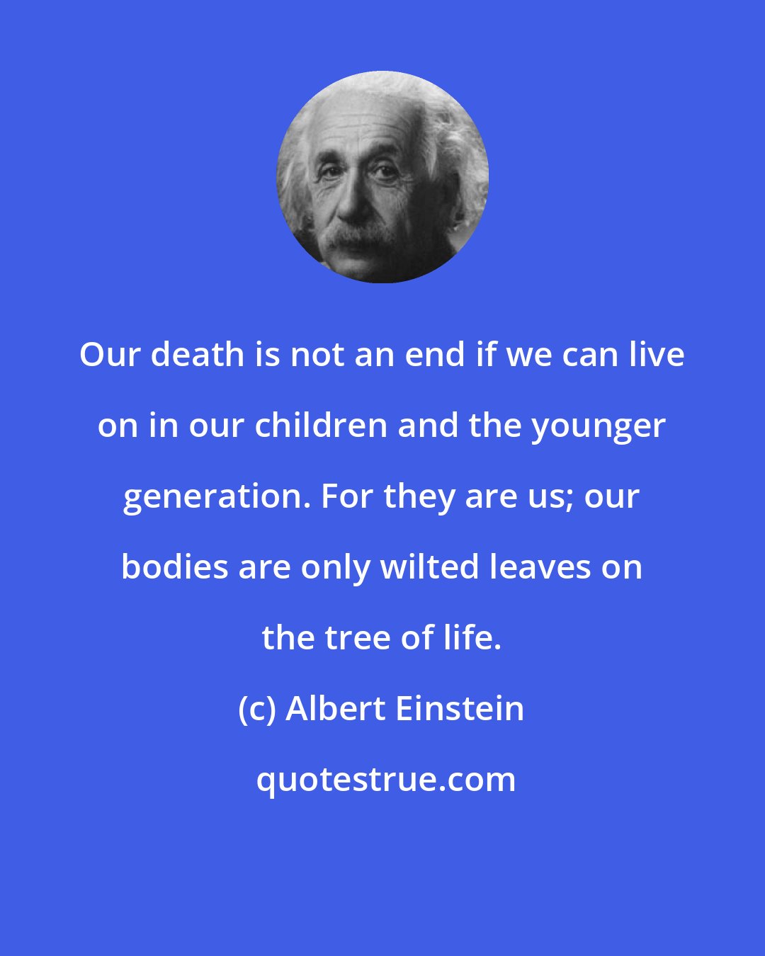 Albert Einstein: Our death is not an end if we can live on in our children and the younger generation. For they are us; our bodies are only wilted leaves on the tree of life.