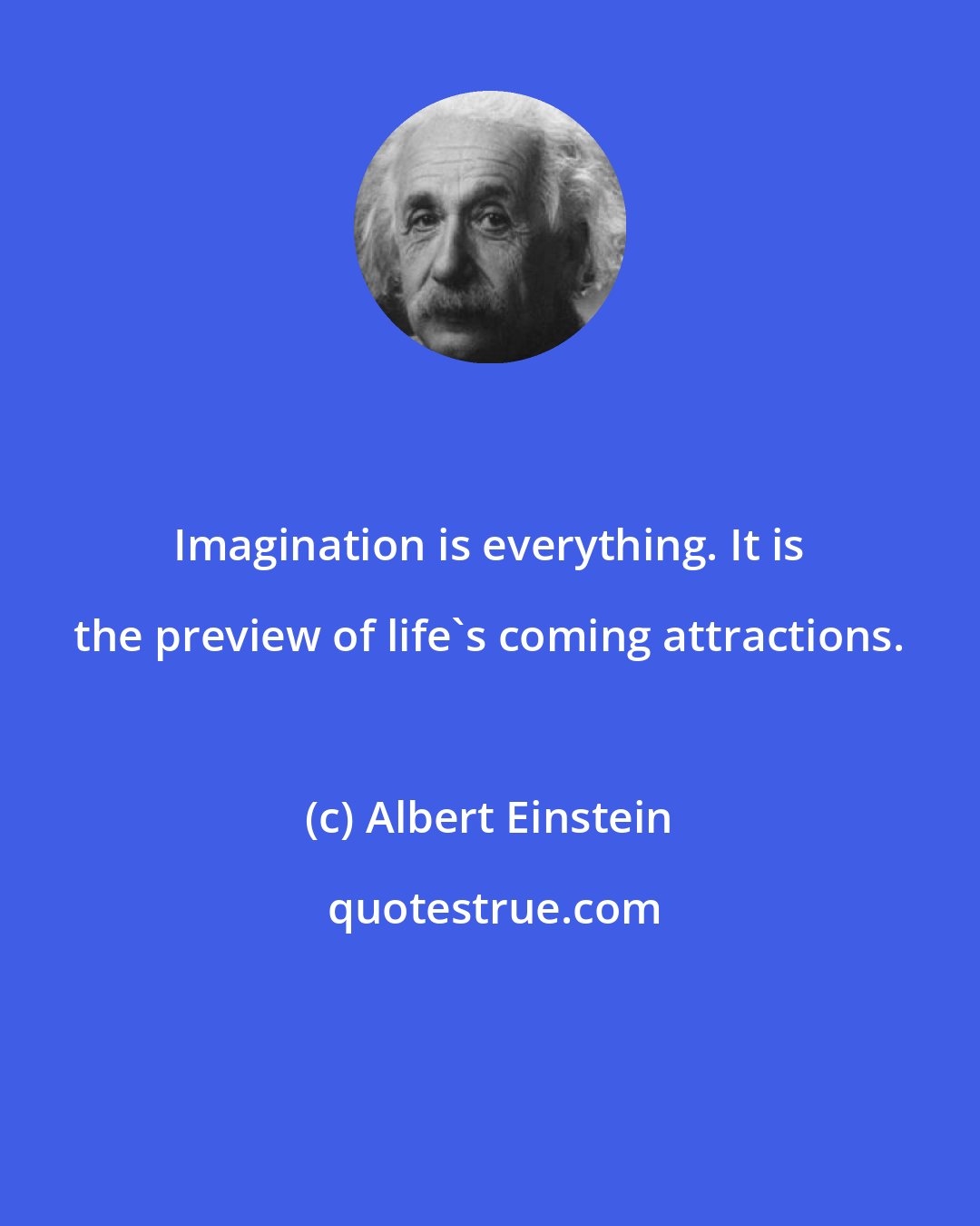 Albert Einstein: Imagination is everything. It is the preview of life's coming attractions.