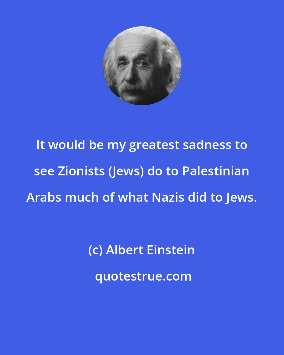 Albert Einstein: It would be my greatest sadness to see Zionists (Jews) do to Palestinian Arabs much of what Nazis did to Jews.