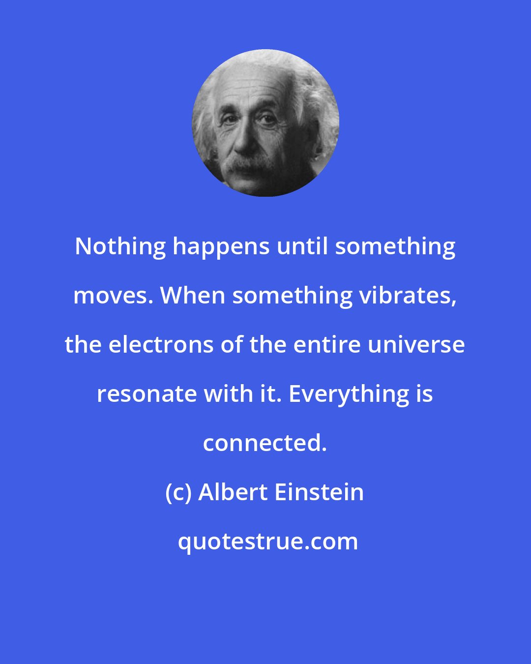 Albert Einstein: Nothing happens until something moves. When something vibrates, the electrons of the entire universe resonate with it. Everything is connected.