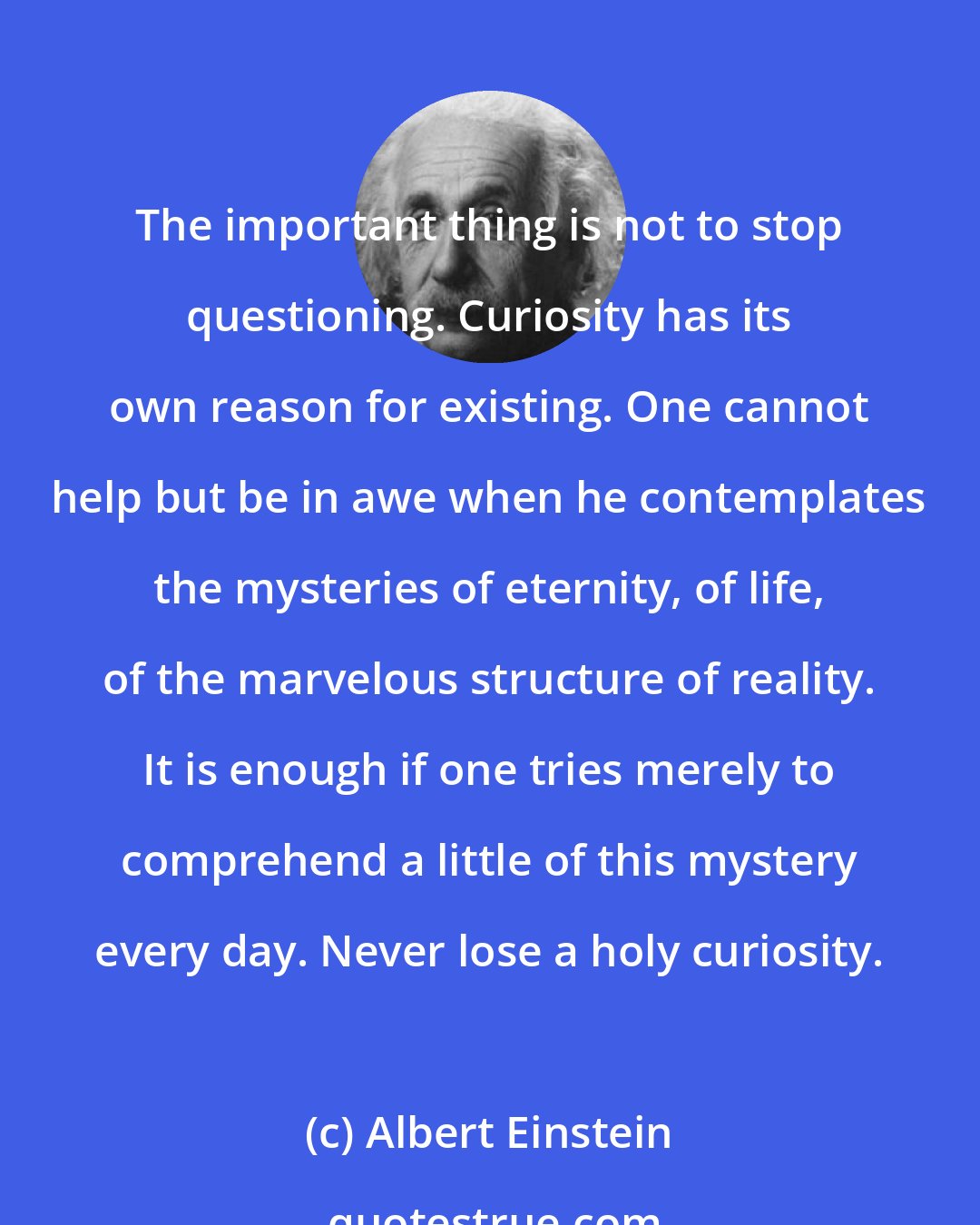 Albert Einstein: The important thing is not to stop questioning. Curiosity has its own reason for existing. One cannot help but be in awe when he contemplates the mysteries of eternity, of life, of the marvelous structure of reality. It is enough if one tries merely to comprehend a little of this mystery every day. Never lose a holy curiosity.