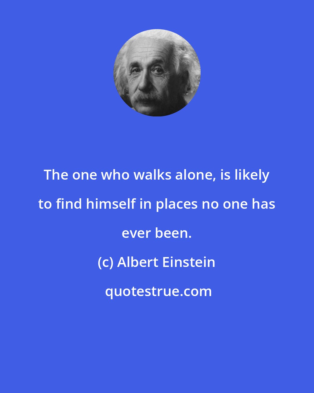 Albert Einstein: The one who walks alone, is likely to find himself in places no one has ever been.